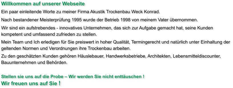 Willkommen auf unserer Webseite Ein paar einleitende Worte zu meiner Firma Akustik Trockenbau Weck Konrad.  Nach bestandener Meisterprüfung 1995 wurde der Betrieb 1998 von meinem Vater übernommen.  Wir sind ein aufstrebendes - innovatives Unternehmen, das sich zur Aufgabe gemacht hat, seine Kunden kompetent und umfassend zufrieden zu stellen. Mein Team und Ich erledigen für Sie preiswert in hoher Qualität, Termingerecht und natürlich unter Einhaltung der geltenden Normen und Verordnungen ihre Trockenbau arbeiten. Zu den geschätzten Kunden gehören Häuslebauer, Handwerksbetriebe, Architekten, Lebensmitteldiscounter, Bauunternehmen und Behörden.   Stellen sie uns auf die Probe – Wir werden Sie nicht enttäuschen ! Wir freuen uns auf Sie !