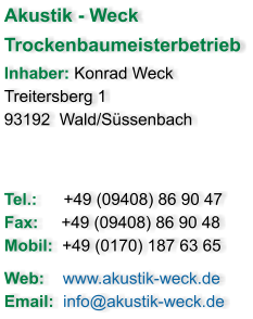 Akustik - Weck  Trockenbaumeisterbetrieb Inhaber: Konrad Weck Treitersberg 1 93192  Wald/Süssenbach   Tel.: 	    +49 (09408) 86 90 47 Fax:     +49 (09408) 86 90 48  Mobil:  +49 (0170) 187 63 65  Web:    www.akustik-weck.de Email:  info@akustik-weck.de